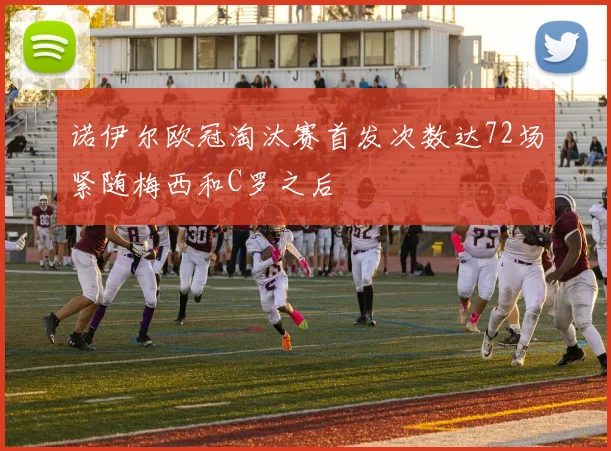 诺伊尔欧冠淘汰赛首发次数达72场紧随梅西和C罗之后