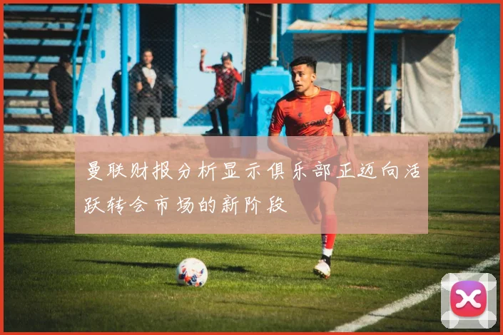 曼联财报分析显示俱乐部正迈向活跃转会市场的新阶段