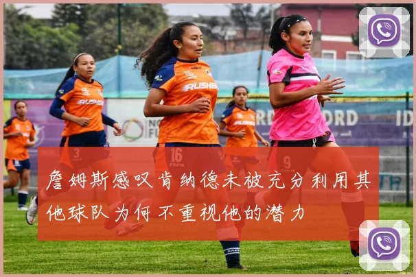 詹姆斯感叹肯纳德未被充分利用其他球队为何不重视他的潜力