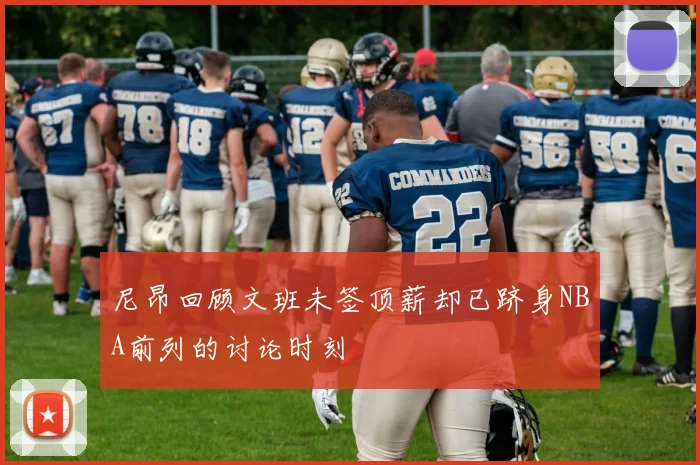 尼昂回顾文班未签顶薪却已跻身NBA前列的讨论时刻