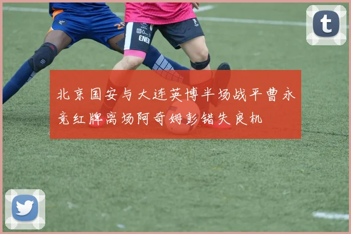 北京国安与大连英博半场战平曹永竞红牌离场阿奇姆彭错失良机