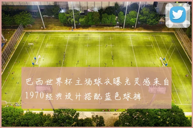 巴西世界杯主场球衣曝光灵感来自1970经典设计搭配蓝色球裤
