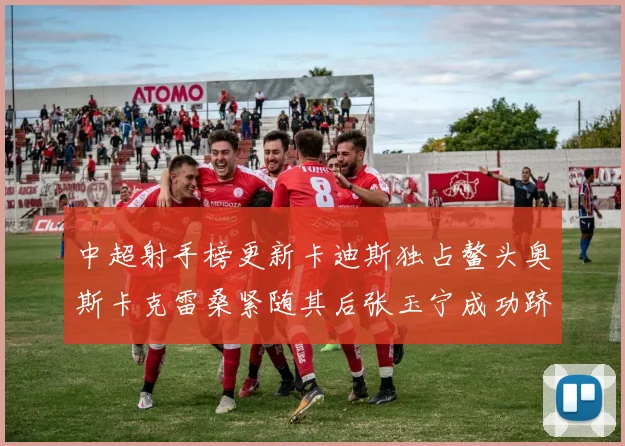 中超射手榜更新卡迪斯独占鳌头奥斯卡克雷桑紧随其后张玉宁成功跻身前十