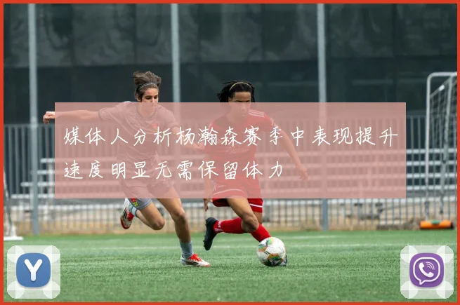 媒体人分析杨瀚森赛季中表现提升速度明显无需保留体力