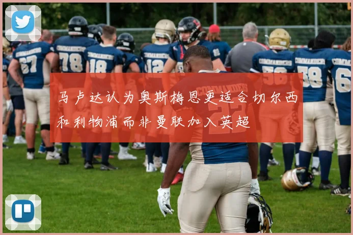 马卢达认为奥斯梅恩更适合切尔西和利物浦而非曼联加入英超