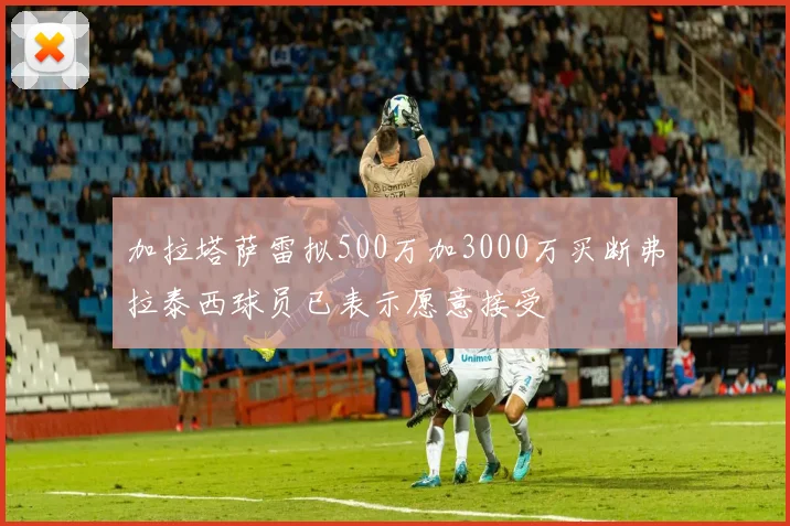 加拉塔萨雷拟500万加3000万买断弗拉泰西球员已表示愿意接受