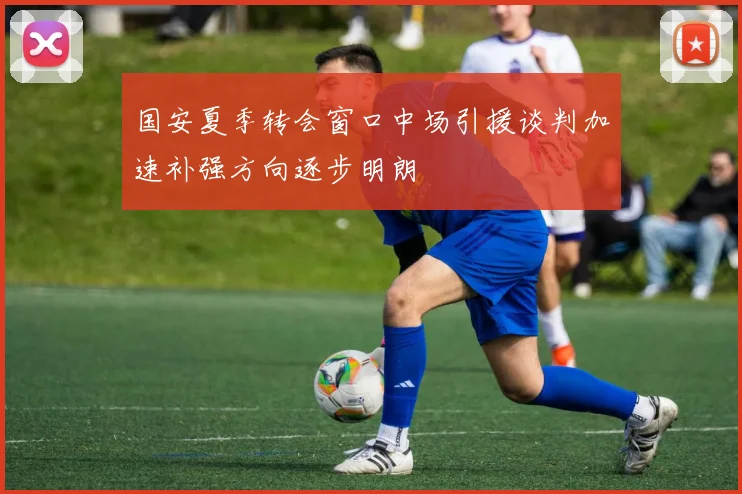 国安夏季转会窗口中场引援谈判加速补强方向逐步明朗