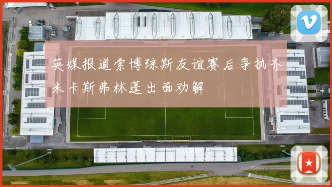 英媒报道索博琼斯友谊赛后争执齐米卡斯弗林蓬出面劝解